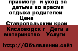 присмотр  и уход за детьми во вресмя отдыха родителей › Цена ­ 12 000 - Ставропольский край, Кисловодск г. Дети и материнство » Услуги   